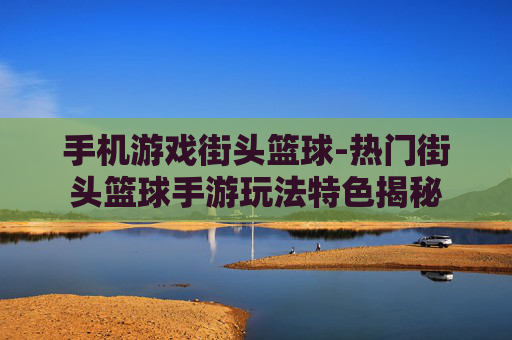 手机游戏街头篮球-热门街头篮球手游玩法特色揭秘