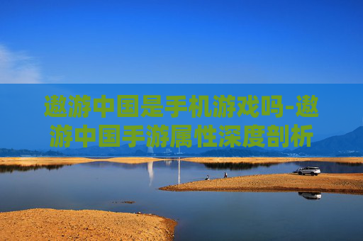 遨游中国是手机游戏吗-遨游中国手游属性深度剖析