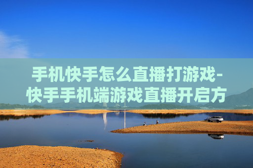 手机快手怎么直播打游戏-快手手机端游戏直播开启方法揭秘