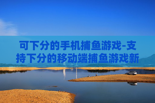 可下分的手机捕鱼游戏-支持下分的移动端捕鱼游戏新选择