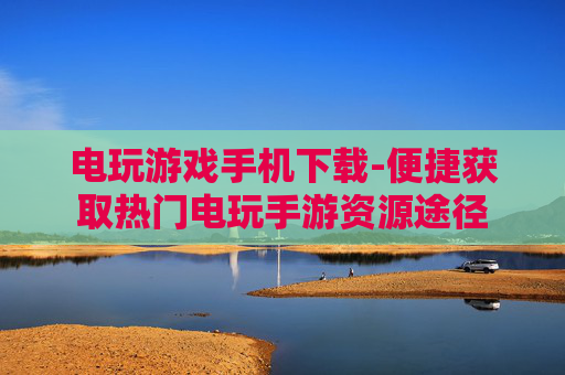 电玩游戏手机下载-便捷获取热门电玩手游资源途径