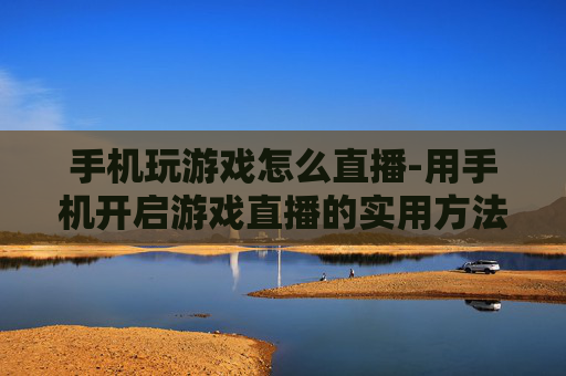 手机玩游戏怎么直播-用手机开启游戏直播的实用方法