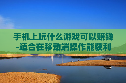 手机上玩什么游戏可以赚钱-适合在移动端操作能获利的游戏推荐