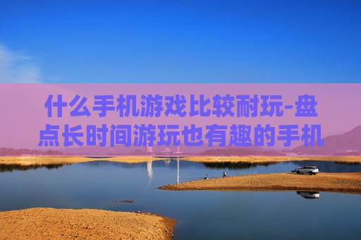 什么手机游戏比较耐玩-盘点长时间游玩也有趣的手机游戏