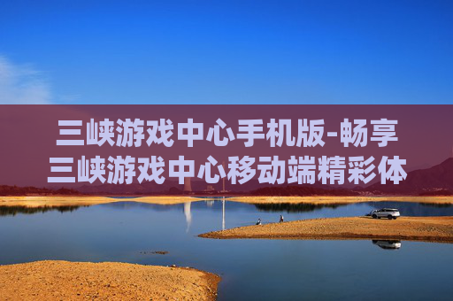 三峡游戏中心手机版-畅享三峡游戏中心移动端精彩体验
