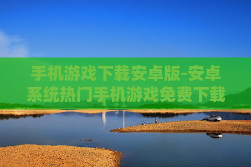 手机游戏下载安卓版-安卓系统热门手机游戏免费下载渠道