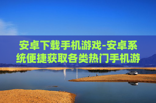 安卓下载手机游戏-安卓系统便捷获取各类热门手机游戏