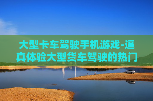 大型卡车驾驶手机游戏-逼真体验大型货车驾驶的热门手游
