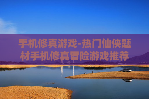 手机修真游戏-热门仙侠题材手机修真冒险游戏推荐