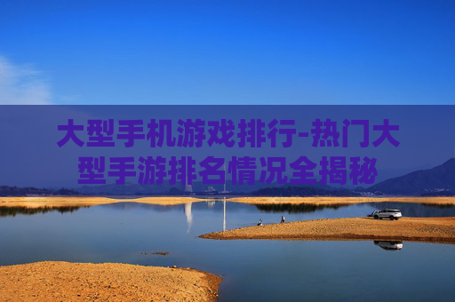 大型手机游戏排行-热门大型手游排名情况全揭秘