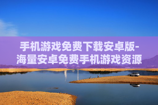 手机游戏免费下载安卓版-海量安卓免费手机游戏资源速下