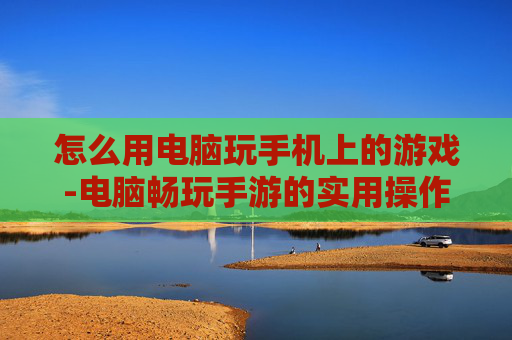 怎么用电脑玩手机上的游戏-电脑畅玩手游的实用操作方法