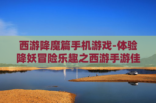 西游降魔篇手机游戏-体验降妖冒险乐趣之西游手游佳作