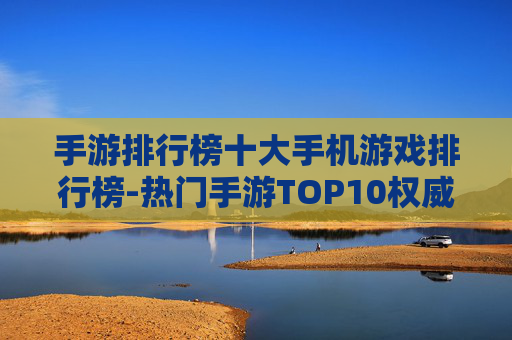 手游排行榜十大手机游戏排行榜-热门手游TOP10权威榜单大揭秘