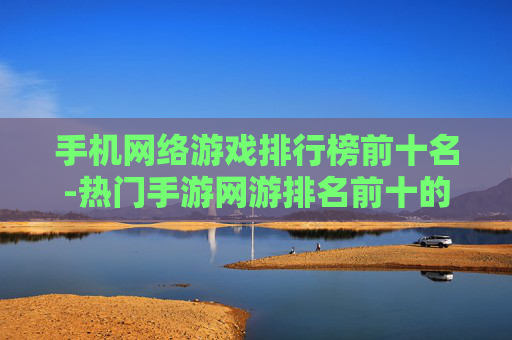 手机网络游戏排行榜前十名-热门手游网游排名前十的精彩推荐