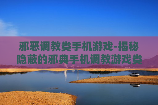 邪恶调教类手机游戏-揭秘隐蔽的邪典手机调教游戏类型