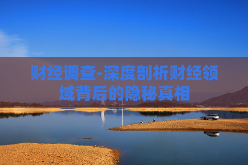 财经调查-深度剖析财经领域背后的隐秘真相