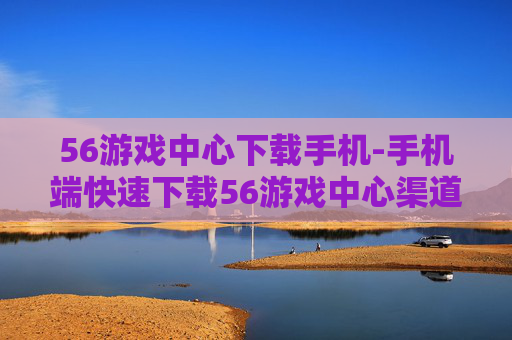 56游戏中心下载手机-手机端快速下载56游戏中心渠道