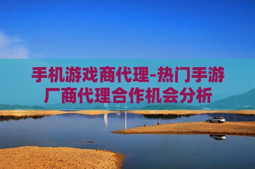 手机游戏商代理-热门手游厂商代理合作机会分析