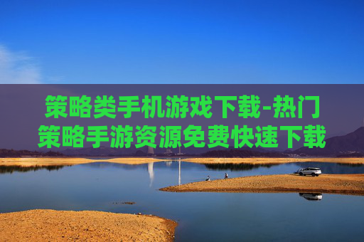 策略类手机游戏下载-热门策略手游资源免费快速下载渠道