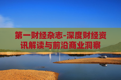 第一财经杂志-深度财经资讯解读与前沿商业洞察