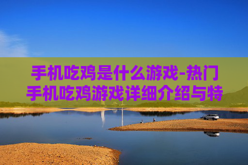 手机吃鸡是什么游戏-热门手机吃鸡游戏详细介绍与特点