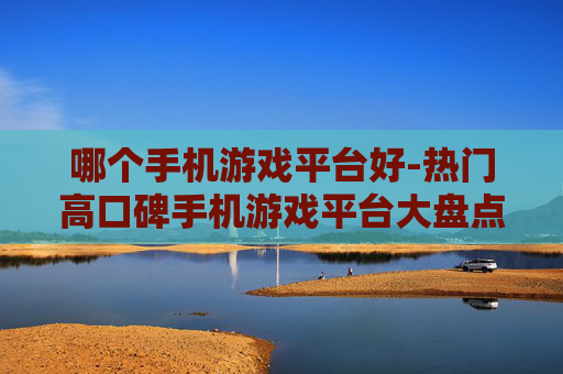 哪个手机游戏平台好-热门高口碑手机游戏平台大盘点