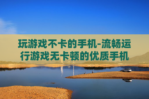 玩游戏不卡的手机-流畅运行游戏无卡顿的优质手机