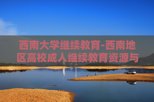 西南大学继续教育-西南地区高校成人继续教育资源与优势