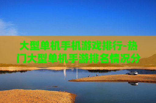 大型单机手机游戏排行-热门大型单机手游排名情况分析