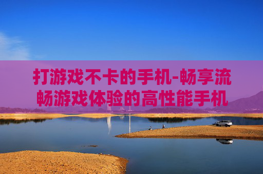 打游戏不卡的手机-畅享流畅游戏体验的高性能手机