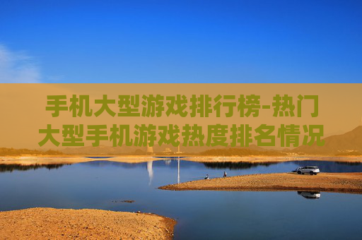 手机大型游戏排行榜-热门大型手机游戏热度排名情况