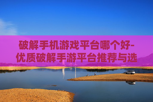 破解手机游戏平台哪个好-优质破解手游平台推荐与选择指南