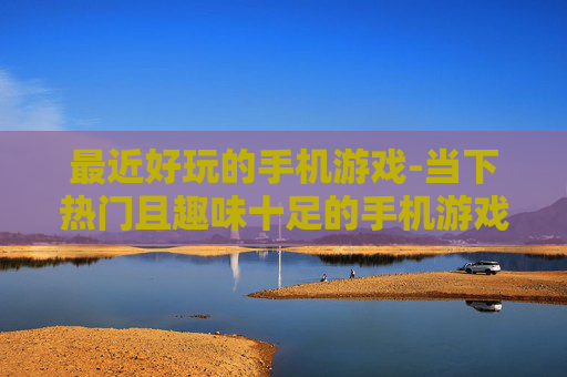 最近好玩的手机游戏-当下热门且趣味十足的手机游戏推荐