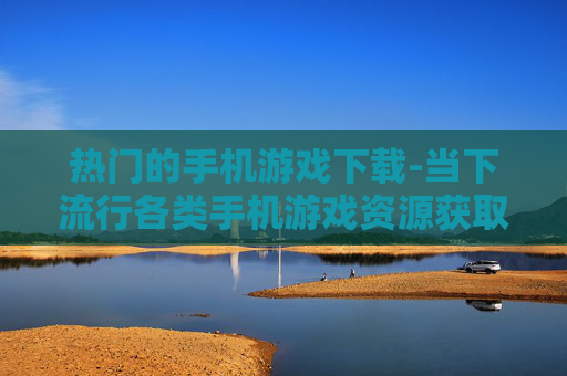 热门的手机游戏下载-当下流行各类手机游戏资源获取