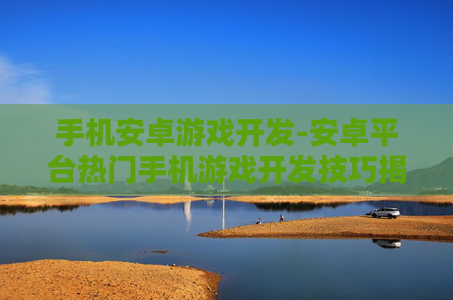 手机安卓游戏开发-安卓平台热门手机游戏开发技巧揭秘