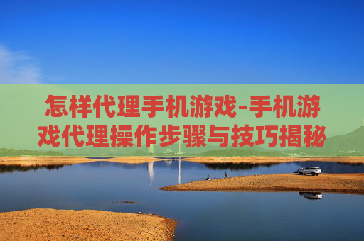 怎样代理手机游戏-手机游戏代理操作步骤与技巧揭秘