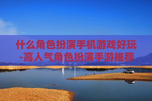 什么角色扮演手机游戏好玩-高人气角色扮演手游推荐及特色玩法
