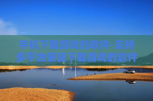 手机下载游戏的软件-支持多平台便捷下载游戏的软件推荐