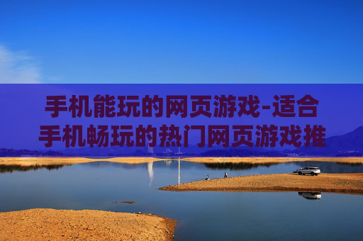 手机能玩的网页游戏-适合手机畅玩的热门网页游戏推荐