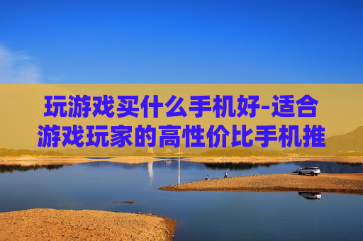 玩游戏买什么手机好-适合游戏玩家的高性价比手机推荐