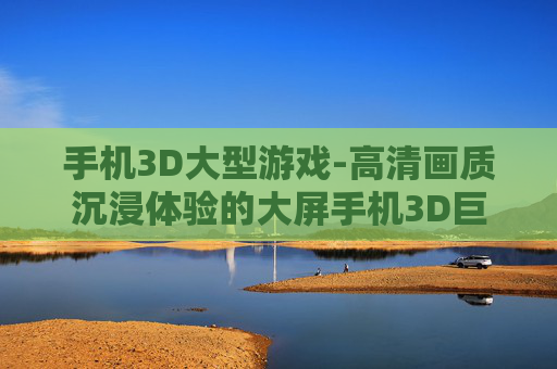 手机3D大型游戏-高清画质沉浸体验的大屏手机3D巨作
