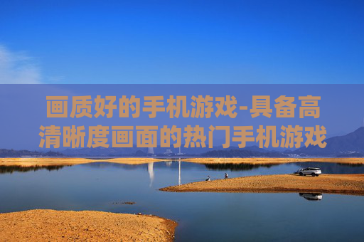 画质好的手机游戏-具备高清晰度画面的热门手机游戏推荐