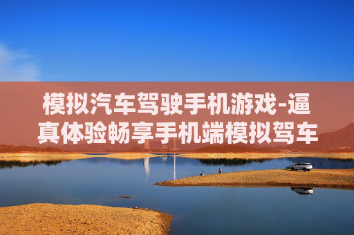 模拟汽车驾驶手机游戏-逼真体验畅享手机端模拟驾车乐趣