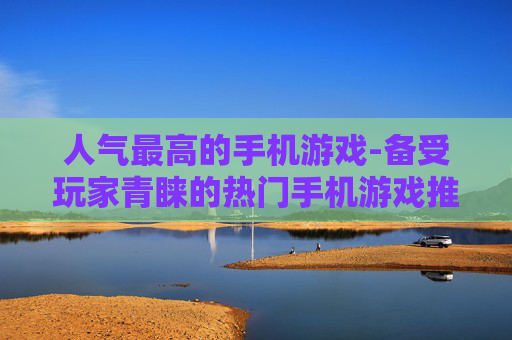 人气最高的手机游戏-备受玩家青睐的热门手机游戏推荐