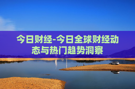 今日财经-今日全球财经动态与热门趋势洞察