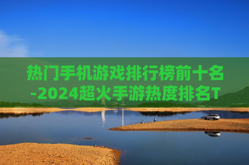 热门手机游戏排行榜前十名-2024超火手游热度排名TOP10