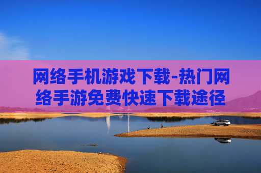 网络手机游戏下载-热门网络手游免费快速下载途径