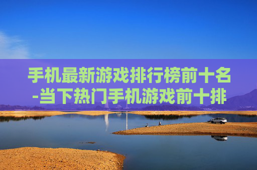 手机最新游戏排行榜前十名-当下热门手机游戏前十排名情况