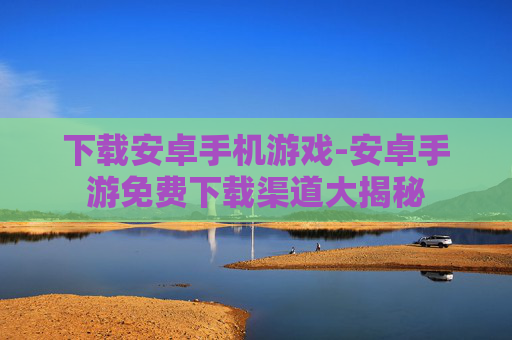 下载安卓手机游戏-安卓手游免费下载渠道大揭秘